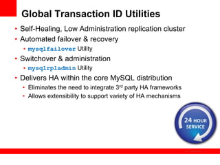Global Transaction ID Utilities
•  Self-Healing, Low Administration replication cluster
•  Automated failover & recovery
  •  mysqlfailover Utility
•  Switchover & administration
  •  mysqlrpladmin Utility
•  Delivers HA within the core MySQL distribution
  •  Eliminates the need to integrate 3rd party HA frameworks
  •  Allows extensibility to support variety of HA mechanisms




                                                                The image cannot be
 