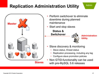 Replication Administration Utility                                         Admin




                                             •  Perform switchover to eliminate
                                                downtime during planned
       Master                                   maintenance
                                             •  Start and stop slaves
                                                 Status &
                                                Switchover                     Administration
                                                                               Utility


                                             •  Slave discovery & monitoring
                                               •  Slave status, thread status
                                               •  Replication processing, including any lag
                                               •  Configure slave promotion policies
                                             •  Non GTID-functionality can be used
                                    Slaves      with pre-MySQL 5.6 releases
                                                                                  The image cannot be




Copyright 2012 Oracle Corporation                                                                       27
 