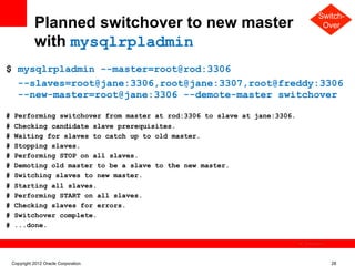 Switch-
              Planned switchover to new master                                            Over

              with mysqlrpladmin
$ mysqlrpladmin --master=root@rod:3306
  --slaves=root@jane:3306,root@jane:3307,root@freddy:3306
  --new-master=root@jane:3306 --demote-master switchover

#    Performing switchover from master at rod:3306 to slave at jane:3306.
#    Checking candidate slave prerequisites.
#    Waiting for slaves to catch up to old master.
#    Stopping slaves.
#    Performing STOP on all slaves.
#    Demoting old master to be a slave to the new master.
#    Switching slaves to new master.
#    Starting all slaves.
#    Performing START on all slaves.
#    Checking slaves for errors.
#    Switchover complete.
#    ...done.

                                                                            The image cannot be




    Copyright 2012 Oracle Corporation                                                             28
 