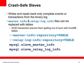 Crash-Safe Slaves

       •  Writes and reads back only complete events or
          transactions from the binary log
       • master.info & relay-log.info files can be
          replaced with tables
             •  ACID transaction prevent them getting out of sync with InnoDB
                tables
             --master-info-repository=TABLE
             --relay-log-info-repository=TABLE
             mysql.slave_master_info
             mysql.slave_relay_log_info

                                                                         The image cannot be




Copyright 2012 Oracle Corporation                                                              30
 