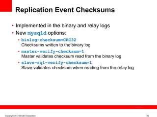 Replication Event Checksums

       •  Implemented in the binary and relay logs
       •  New mysqld options:
             •  binlog-checksum=CRC32
                Checksums written to the binary log
             •  master-verify-checksum=1
                Master validates checksum read from the binary log
             •  slave-sql-verify-checksum=1
                Slave validates checksum when reading from the relay log




                                                                           The image cannot be




Copyright 2012 Oracle Corporation                                                                33
 