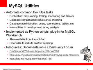 MySQL Utilities
 •  Automate common Dev/Ops tasks
       •    Replication: provisioning, testing, monitoring and failover
       •    Database comparisons: consistency checking
       •    Database administration: users, connections, tables, etc
       •    New utilities in development, ie log analysis
 •  Implemented as Python scripts, plug-in for MySQL
    Workbench
       •  Also available from LaunchPad
       •  Extensible to include custom scripting
 •  Resources: Documentation & Community Forum
       •  On-Demand Webinar: http://t.co/7bFAV083
       •  http://dev.mysql.com/doc/workbench/en/mysql-utils-man.html
       •  http://forums.mysql.com/list.php?155
                                                                          The image cannot be




Copyright 2012 Oracle Corporation                                                               35
 