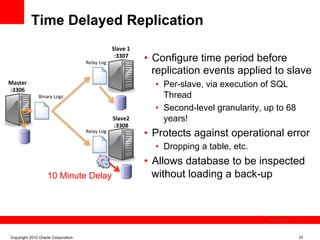 Time Delayed Replication
                                                        Slave	
  1	
  

                                     Relay	
  Log	
  
                                                         :3307	
  
                                                                         •  Configure time period before
                                                                            replication events applied to slave
Master	
                                                                   •  Per-slave, via execution of SQL
:3306	
  
               Binary	
  Logs	
                                               Thread
                                                                           •  Second-level granularity, up to 68
                                                        Slave2	
              years!
                                                        :3308	
  
                                     Relay	
  Log	
  
                                                                         •  Protects against operational error
                                                                           •  Dropping a table, etc.
                                                                         •  Allows database to be inspected
                     10 Minute Delay                                        without loading a back-up



                                                                                                          The image cannot be




 Copyright 2012 Oracle Corporation                                                                                              37
 
