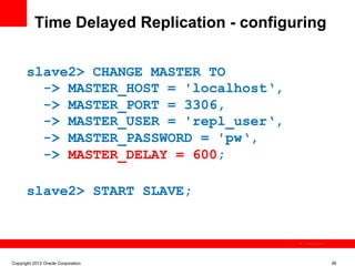 Time Delayed Replication - configuring


       slave2> CHANGE MASTER TO
         -> MASTER_HOST = 'localhost‘,
         -> MASTER_PORT = 3306,
         -> MASTER_USER = 'repl_user‘,
         -> MASTER_PASSWORD = 'pw‘,
         -> MASTER_DELAY = 600;

       slave2> START SLAVE;


                                             The image cannot be




Copyright 2012 Oracle Corporation                                  38
 