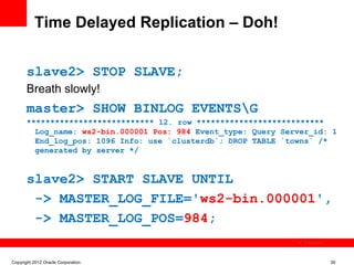 Time Delayed Replication – Doh!


       slave2> STOP SLAVE;
       Breath slowly!
       master> SHOW BINLOG EVENTSG
       *************************** 12. row ***************************
         Log_name: ws2-bin.000001 Pos: 984 Event_type: Query Server_id: 1
         End_log_pos: 1096 Info: use `clusterdb`; DROP TABLE `towns` /*
         generated by server */


       slave2> START SLAVE UNTIL
        -> MASTER_LOG_FILE='ws2-bin.000001',
        -> MASTER_LOG_POS=984;
                                                                  The image cannot be




Copyright 2012 Oracle Corporation                                                       39
 