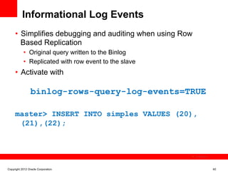 Informational Log Events
     •  Simplifies debugging and auditing when using Row
        Based Replication
           •  Original query written to the Binlog
           •  Replicated with row event to the slave
     •  Activate with

                 binlog-rows-query-log-events=TRUE

     master> INSERT INTO simples VALUES (20),
      (21),(22);



                                                           The image cannot be




Copyright 2012 Oracle Corporation                                                40
 