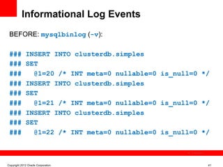 Informational Log Events
 BEFORE: mysqlbinlog (-v):

 ###         INSERT INTO clusterdb.simples
 ###         SET
 ###           @1=20 /* INT meta=0 nullable=0 is_null=0 */
 ###         INSERT INTO clusterdb.simples
 ###         SET
 ###           @1=21 /* INT meta=0 nullable=0 is_null=0 */
 ###         INSERT INTO clusterdb.simples
 ###         SET
 ###           @1=22 /* INT meta=0 nullable=0 is_null=0 */

                                                     The image cannot be




Copyright 2012 Oracle Corporation                                          41
 