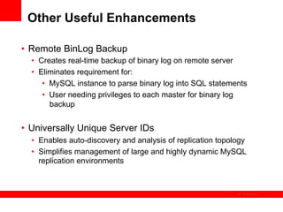 Other Useful Enhancements

•  Remote BinLog Backup
  •  Creates real-time backup of binary log on remote server
  •  Eliminates requirement for:
      •  MySQL instance to parse binary log into SQL statements
      •  User needing privileges to each master for binary log
         backup


•  Universally Unique Server IDs
  •  Enables auto-discovery and analysis of replication topology
  •  Simplifies management of large and highly dynamic MySQL
     replication environments


                                                               The image cannot be
 