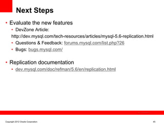 Next Steps
•  Evaluate the new features
      •  DevZone Article:
      http://dev.mysql.com/tech-resources/articles/mysql-5.6-replication.html
      •  Questions & Feedback: forums.mysql.com/list.php?26
      •  Bugs: bugs.mysql.com/

•  Replication documentation
      •  dev.mysql.com/doc/refman/5.6/en/replication.html




                                                                      The image cannot be




Copyright 2012 Oracle Corporation                                                           45
 