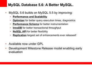 MySQL Database 5.6: A Better MySQL.

•  MySQL 5.6 builds on MySQL 5.5 by improving:
   •    Performance and Scalability
   •    Optimizer for better query execution times, diagnostics
   •    Performance Schema for better instrumentation
   •    InnoDB for better transactional throughput
   •    NoSQL API for better flexibility
   •    Replication largest set of enhancements ever released!


•  Available now under GPL
•  Development Milestone Release model enabling early
   evaluation


                                                                  The image cannot be
 