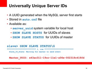 Universally Unique Server IDs

       •  A UUID generated when the MySQL server first starts
       •  Stored in auto.cnf file
       •  Available as:
           • server_uuid system variable for local host
           • SHOW SLAVE HOSTS for UUIDs of slaves
           • SHOW SLAVE STATUS for UUIDs of master

       slave> SHOW SLAVE STATUSG
       *************************** 1. row ***************************
         Slave_IO_State: Waiting for master to send event
                                          ....
           Master_UUID: e43ac311-19cc-11e1-a06e-002318c418fd
                                          ....
                                                                        The image cannot be




Copyright 2012 Oracle Corporation                                                             50
 