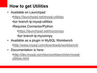 How to get Utilities
•  Available on Launchpad
    • https://launchpad.net/mysql-utilities
    • bzr branch lp:mysql-utilities
    • Requires Connector/Python
         • https://launchpad.net/myconnpy
         • bzr branch lp:myconnpy
•  Available as a plugin in MySQL Workbench
    • http://www.mysql.com/downloads/workbench/
•  Documentation is here:
    • http://dev.mysql.com/doc/workbench/en/mysql-
    utilities.html

                                                     The image cannot be
 