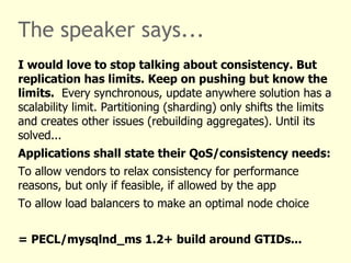 The speaker says...
I would love to stop talking about consistency. But
replication has limits. Keep on pushing but know the
limits. Every synchronous, update anywhere solution has a
scalability limit. Partitioning (sharding) only shifts the limits
and creates other issues (rebuilding aggregates). Until its
solved...
Applications shall state their QoS/consistency needs:
To allow vendors to relax consistency for performance
reasons, but only if feasible, if allowed by the app
To allow load balancers to make an optimal node choice


= PECL/mysqlnd_ms 1.2+ build around GTIDs...
 