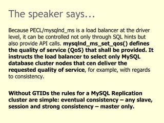 The speaker says...
Because PECL/mysqlnd_ms is a load balancer at the driver
level, it can be controlled not only through SQL hints but
also provide API calls. mysqlnd_ms_set_qos() defines
the quality of service (QoS) that shall be provided. It
instructs the load balancer to select only MySQL
database cluster nodes that cen deliver the
requested quality of service, for example, with regards
to consistency.


Without GTIDs the rules for a MySQL Replication
cluster are simple: eventual consistency – any slave,
session and strong consistency – master only.
 