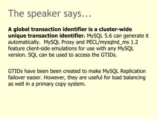 The speaker says...
A global transaction identifier is a cluster-wide
unique transaction identifier. MySQL 5.6 can generate it
automatically. MySQL Proxy and PECL/mysqlnd_ms 1.2
feature client-side emulations for use with any MySQL
version. SQL can be used to access the GTIDs.


GTIDs have been been created to make MySQL Replication
failover easier. However, they are useful for load balancing
as well in a primary copy system.
 