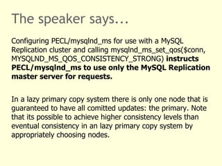 The speaker says...
Configuring PECL/mysqlnd_ms for use with a MySQL
Replication cluster and calling mysqlnd_ms_set_qos($conn,
MYSQLND_MS_QOS_CONSISTENCY_STRONG) instructs
PECL/mysqlnd_ms to use only the MySQL Replication
master server for requests.


In a lazy primary copy system there is only one node that is
guaranteed to have all comitted updates: the primary. Note
that its possible to achieve higher consistency levels than
eventual consistency in an lazy primary copy system by
appropriately choosing nodes.
 