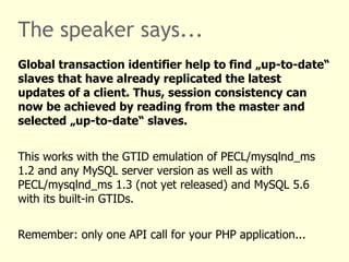 The speaker says...
Global transaction identifier help to find „up-to-date“
slaves that have already replicated the latest
updates of a client. Thus, session consistency can
now be achieved by reading from the master and
selected „up-to-date“ slaves.


This works with the GTID emulation of PECL/mysqlnd_ms
1.2 and any MySQL server version as well as with
PECL/mysqlnd_ms 1.3 (not yet released) and MySQL 5.6
with its built-in GTIDs.


Remember: only one API call for your PHP application...
 