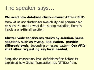 The speaker says...
We need new database cluster-aware APIs in PHP.
Many of us use clusters for availability and performance
reasons. No matter what data storage solution, there is
hardly a one-fits-all solution.

Cluster-wide consistency varies by solution. Some
solutions, such as MySQL Replication, provide
different levels, depending on usage pattern. Our APIs
shall allow requesting any level needed.


Simplified consistency level definitions first before its
explained how Global Transaction Ids (GTIDs) fit in.
 