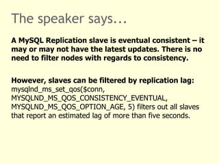 The speaker says...
A MySQL Replication slave is eventual consistent – it
may or may not have the latest updates. There is no
need to filter nodes with regards to consistency.


However, slaves can be filtered by replication lag:
mysqlnd_ms_set_qos($conn,
MYSQLND_MS_QOS_CONSISTENCY_EVENTUAL,
MYSQLND_MS_QOS_OPTION_AGE, 5) filters out all slaves
that report an estimated lag of more than five seconds.
 