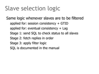 Slave selection logic
Same logic whenever slaves are to be filtered
  applied for: session consistency + GTID
  applied for: eventual consistency + Lag
  Stage 1: send SQL to check status to all slaves
  Stage 2: fetch replies in order
  Stage 3: apply filter logic
  SQL is documented in the manual
 