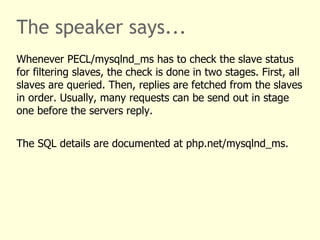 The speaker says...
Whenever PECL/mysqlnd_ms has to check the slave status
for filtering slaves, the check is done in two stages. First, all
slaves are queried. Then, replies are fetched from the slaves
in order. Usually, many requests can be send out in stage
one before the servers reply.


The SQL details are documented at php.net/mysqlnd_ms.
 