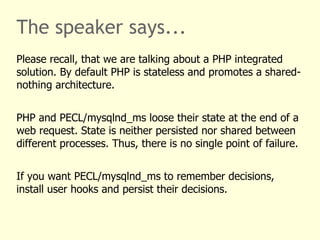 The speaker says...
Please recall, that we are talking about a PHP integrated
solution. By default PHP is stateless and promotes a shared-
nothing architecture.


PHP and PECL/mysqlnd_ms loose their state at the end of a
web request. State is neither persisted nor shared between
different processes. Thus, there is no single point of failure.


If you want PECL/mysqlnd_ms to remember decisions,
install user hooks and persist their decisions.
 