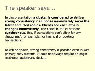 The speaker says...
In this presentation a cluster is considered to deliver
strong consistency if all nodes immediately serve the
latest comitted copies. Clients see each others
changes immediately. The nodes in the cluster are
synchronous. Use, if transactions don't allow for any
„fuzzyness“, for example, for financial or booking
transactions.


As will be shown, strong consistency is possible even in lazy
primary copy systems. It does not always require an eager
read-one, update-any design.
 