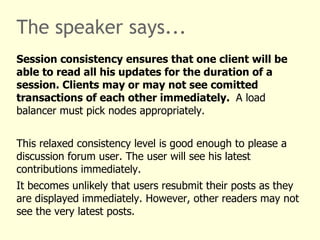 The speaker says...
Session consistency ensures that one client will be
able to read all his updates for the duration of a
session. Clients may or may not see comitted
transactions of each other immediately. A load
balancer must pick nodes appropriately.


This relaxed consistency level is good enough to please a
discussion forum user. The user will see his latest
contributions immediately.
It becomes unlikely that users resubmit their posts as they
are displayed immediately. However, other readers may not
see the very latest posts.
 