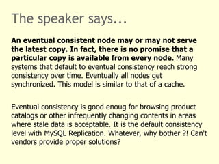 The speaker says...
An eventual consistent node may or may not serve
the latest copy. In fact, there is no promise that a
particular copy is available from every node. Many
systems that default to eventual consistency reach strong
consistency over time. Eventually all nodes get
synchronized. This model is similar to that of a cache.


Eventual consistency is good enoug for browsing product
catalogs or other infrequently changing contents in areas
where stale data is acceptable. It is the default consistency
level with MySQL Replication. Whatever, why bother ?! Can't
vendors provide proper solutions?
 