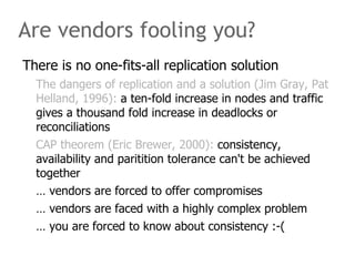 Are vendors fooling you?
There is no one-fits-all replication solution
  The dangers of replication and a solution (Jim Gray, Pat
  Helland, 1996): a ten-fold increase in nodes and traffic
  gives a thousand fold increase in deadlocks or
  reconciliations
  CAP theorem (Eric Brewer, 2000): consistency,
  availability and paritition tolerance can't be achieved
  together
  … vendors are forced to offer compromises
  … vendors are faced with a highly complex problem
  … you are forced to know about consistency :-(
 