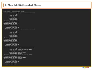 2. New Multi-threaded Slaves
mysql> select * from slave_worker_infoG
*************************** 1. row ***************************
Id: 1
Relay_log_name:
Relay_log_pos: 0
Master_log_name:
Master_log_pos: 0
Checkpoint_relay_log_name:
Checkpoint_relay_log_pos: 0
Checkpoint_master_log_name:
Checkpoint_master_log_pos: 0
Checkpoint_seqno: 0
Checkpoint_group_size: 64
Checkpoint_group_bitmap:
*************************** 2. row ***************************
Id: 2
Relay_log_name:
Relay_log_pos: 0
Master_log_name:
Master_log_pos: 0
Checkpoint_relay_log_name:
Checkpoint_relay_log_pos: 0
Checkpoint_master_log_name:
Checkpoint_master_log_pos: 0
Checkpoint_seqno: 0
Checkpoint_group_size: 64
Checkpoint_group_bitmap:
*************************** 3. row ***************************
Id: 3
Relay_log_name: ./db-ha-db2-relay-bin.000013
Relay_log_pos: 34788107
Master_log_name: mysql-bin.000003
Master_log_pos: 95818597
Checkpoint_relay_log_name: ./db-ha-db2-relay-bin.000013
Checkpoint_relay_log_pos: 33567507
Checkpoint_master_log_name: mysql-bin.000003
Checkpoint_master_log_pos: 94597997
Checkpoint_seqno: 1
Checkpoint_group_size: 64
Checkpoint_group_bitmap:
3 rows in set (0.00 sec)

 
