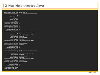 2. New Multi-threaded Slaves
mysql> select * from slave_worker_info G
*************************** 1. row ***************************
Id: 1
Relay_log_name:
Relay_log_pos: 0
Master_log_name:
Master_log_pos: 0
Checkpoint_relay_log_name:
Checkpoint_relay_log_pos: 0
Checkpoint_master_log_name:
Checkpoint_master_log_pos: 0
Checkpoint_seqno: 0
Checkpoint_group_size: 64
Checkpoint_group_bitmap:
*************************** 2. row ***************************
Id: 2
Relay_log_name: ./db-ha-db2-relay-bin.000013
Relay_log_pos: 182013734
Master_log_name: mysql-bin.000003
Master_log_pos: 243044224
Checkpoint_relay_log_name: ./db-ha-db2-relay-bin.000013
Checkpoint_relay_log_pos: 178351946
Checkpoint_master_log_name: mysql-bin.000003
Checkpoint_master_log_pos: 239382436
Checkpoint_seqno: 5
Checkpoint_group_size: 64
Checkpoint_group_bitmap: *
*************************** 3. row ***************************
Id: 3
Relay_log_name: ./db-ha-db2-relay-bin.000013
Relay_log_pos: 181403434
Master_log_name: mysql-bin.000003
Master_log_pos: 242433924
Checkpoint_relay_log_name: ./db-ha-db2-relay-bin.000013
Checkpoint_relay_log_pos: 178351946
Checkpoint_master_log_name: mysql-bin.000003
Checkpoint_master_log_pos: 239382436
Checkpoint_seqno: 4
Checkpoint_group_size: 64
Checkpoint_group_bitmap:
3 rows in set (0.00 sec)

 