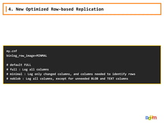 4. New Optimized Row-based Replication

my.cnf
binlog_row_image=MINMAL

#
#
#
#

default FULL
full : Log all columns
minimal : Log only changed columns, and columns needed to identify rows
noblob : Log all columns, except for unneeded BLOB and TEXT columns

 