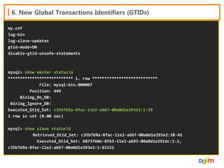 6. New Global Transactions Identifiers (GTIDs)
my.cnf
log-bin
log-slave-updates
gtid-mode=ON
disable-gtid-unsafe-statements

mysql> show master statusG
*************************** 1. row ***************************
File: mysql-bin.000007
Position: 449
Binlog_Do_DB:
Binlog_Ignore_DB:
Executed_Gtid_Set: c35b769a-8fac-11e2-a667-00a0d1e293e2:1-39
1 row in set (0.00 sec)
mysql> show slave statusG
Retrieved_Gtid_Set: c35b769a-8fac-11e2-a667-00a0d1e293e2:38-45
Executed_Gtid_Set: 6873760e-8fb3-11e2-a693-00a0d1e291dc:1-2,
c35b769a-8fac-11e2-a667-00a0d1e293e2:1-61152

 