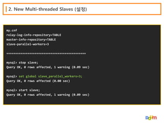 2. New Multi-threaded Slaves (설정)

my.cnf
relay-log-info-repository=TABLE
master-info-repository=TABLE
slave-parallel-workers=3
=============================================
mysql> stop slave;
Query OK, 0 rows affected, 1 warning (0.09 sec)
mysql> set global slave_parallel_workers=3;
Query OK, 0 rows affected (0.00 sec)
mysql> start slave;
Query OK, 0 rows affected, 1 warning (0.09 sec)

 