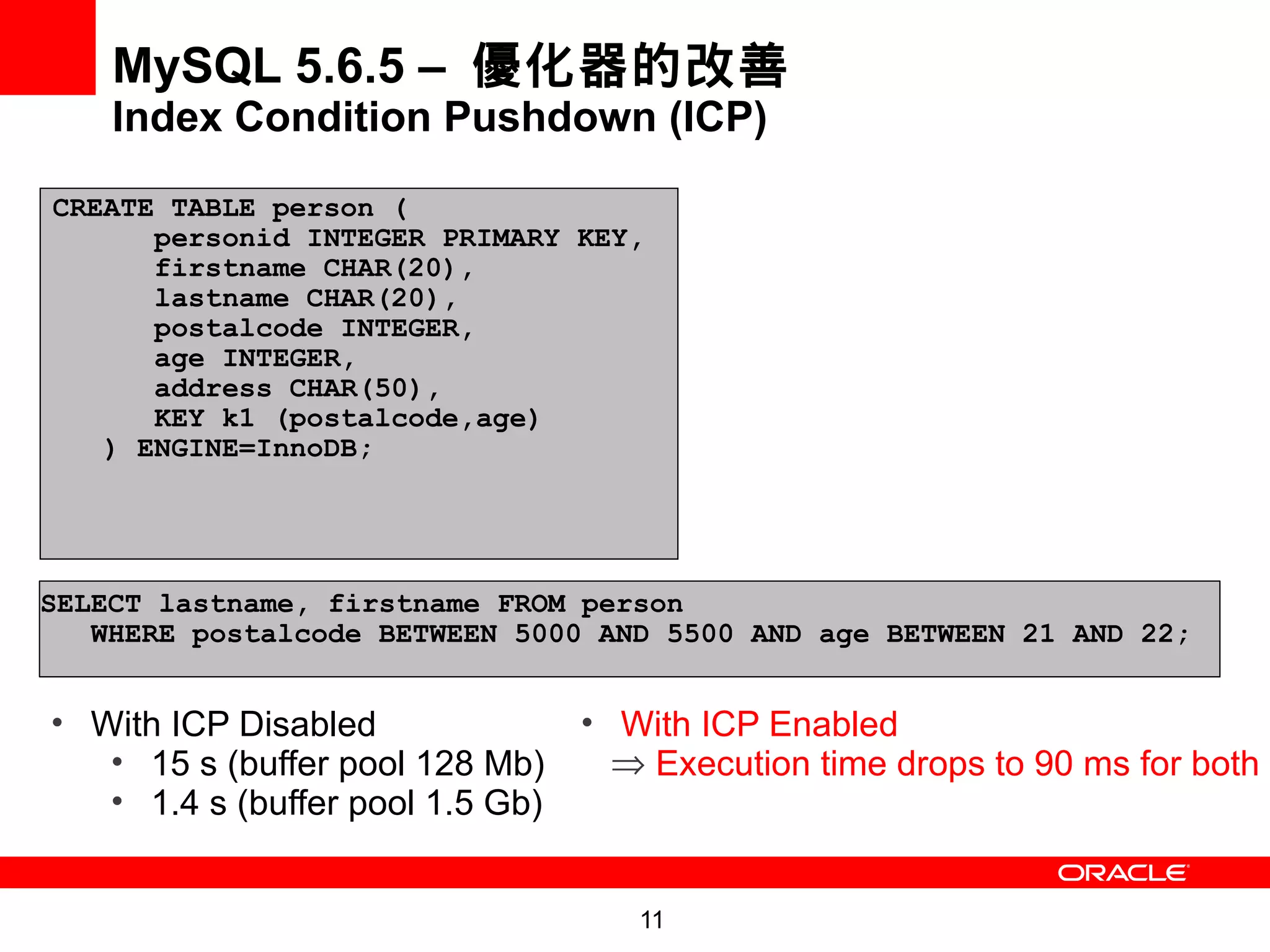 MySQL 5.6.5 – 優化器的改善
    Index Condition Pushdown (ICP)

CREATE TABLE person (
      personid INTEGER PRIMARY KEY,
      firstname CHAR(20),
      lastname CHAR(20),
   pe test
      postalcode INTEGER,
   r  age INTEGER,
      address CHAR(50),
      KEY k1 (postalcode,age)
   ) ENGINE=InnoDB;




SELECT lastname, firstname FROM person
   WHERE postalcode BETWEEN 5000 AND 5500 AND age BETWEEN 21 AND 22;


• With ICP Disabled               • With ICP Enabled
   • 15 s (buffer pool 128 Mb)      ⇒ Execution time drops to 90 ms for both
   • 1.4 s (buffer pool 1.5 Gb)


                                     11
 