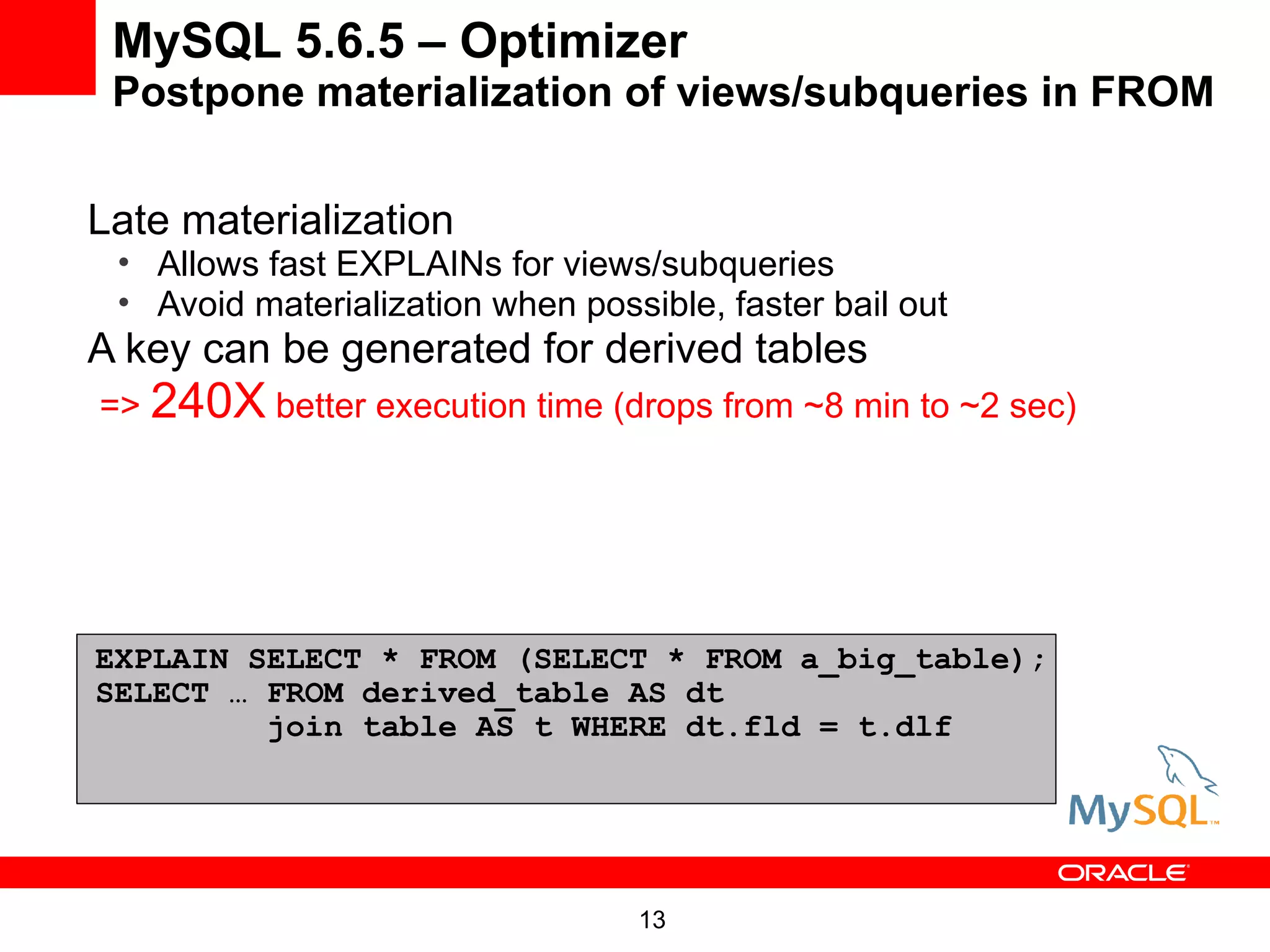 MySQL 5.6.5 – Optimizer
 Postpone materialization of views/subqueries in FROM


Late materialization
 • Allows fast EXPLAINs for views/subqueries
 • Avoid materialization when possible, faster bail out
A key can be generated for derived tables
=> 240X better execution time (drops from ~8 min to ~2 sec)




EXPLAIN SELECT * FROM (SELECT * FROM a_big_table);
SELECT … FROM derived_table AS dt
         join table AS t WHERE dt.fld = t.dlf




                                  13
 