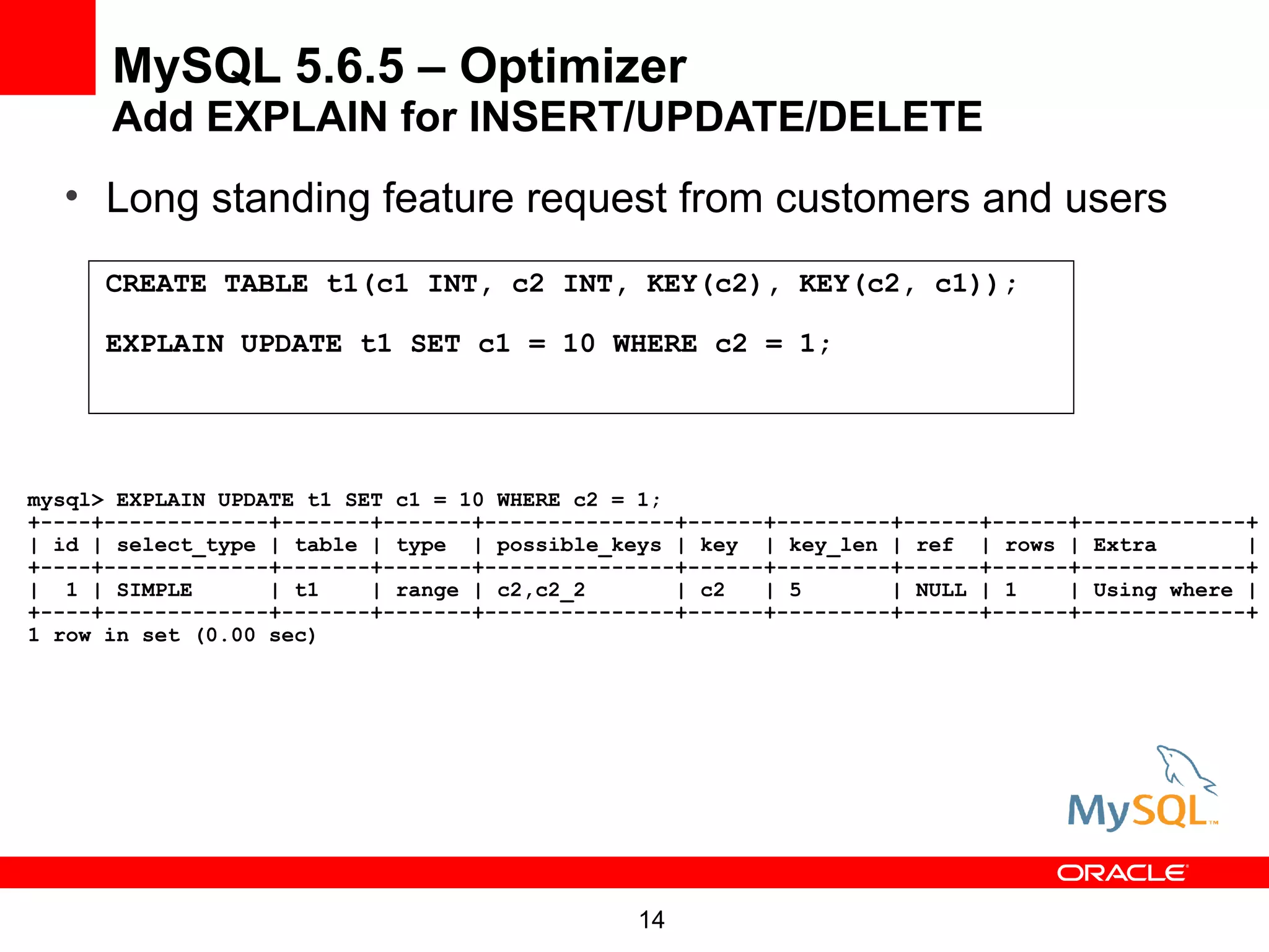 MySQL 5.6.5 – Optimizer
      Add EXPLAIN for INSERT/UPDATE/DELETE
  • Long standing feature request from customers and users
      CREATE TABLE t1(c1 INT, c2 INT, KEY(c2), KEY(c2, c1));

      EXPLAIN UPDATE t1 SET c1 = 10 WHERE c2 = 1;




mysql> EXPLAIN UPDATE t1 SET c1 = 10 WHERE c2 = 1;
+----+-------------+-------+-------+---------------+------+---------+------+------+-------------+
| id | select_type | table | type | possible_keys | key | key_len | ref | rows | Extra          |
+----+-------------+-------+-------+---------------+------+---------+------+------+-------------+
| 1 | SIMPLE       | t1    | range | c2,c2_2       | c2   | 5       | NULL | 1    | Using where |
+----+-------------+-------+-------+---------------+------+---------+------+------+-------------+
1 row in set (0.00 sec)




                                                14
 