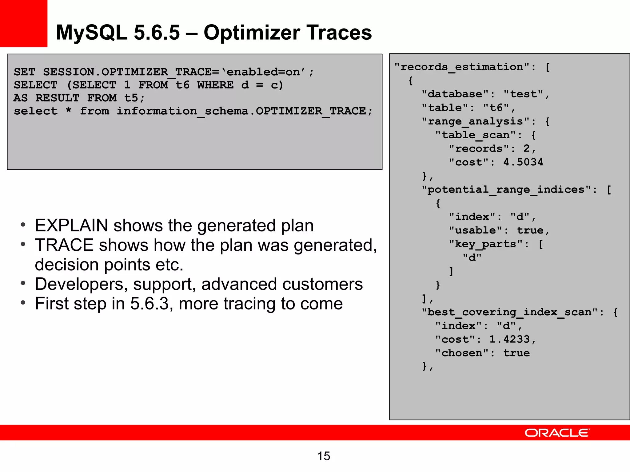 MySQL 5.6.5 – Optimizer Traces
SET SESSION.OPTIMIZER_TRACE=‘enabled=on’;           "records_estimation": [
SELECT (SELECT 1 FROM t6 WHERE d = c)                 {
AS RESULT FROM t5;                                      "database": "test",
select * from information_schema.OPTIMIZER_TRACE;       "table": "t6",
                                                        "range_analysis": {
                                                           "table_scan": {
                                                             "records": 2,
                                                             "cost": 4.5034
                                                        },
                                                        "potential_range_indices": [
                                                           {
                                                             "index": "d",
• EXPLAIN shows the generated plan                           "usable": true,
• TRACE shows how the plan was generated,                    "key_parts": [
                                                               "d"
  decision points etc.                                       ]
• Developers, support, advanced customers                  }
                                                        ],
• First step in 5.6.3, more tracing to come             "best_covering_index_scan": {
                                                           "index": "d",
                                                           "cost": 1.4233,
                                                           "chosen": true
                                                        },




                                         15
 