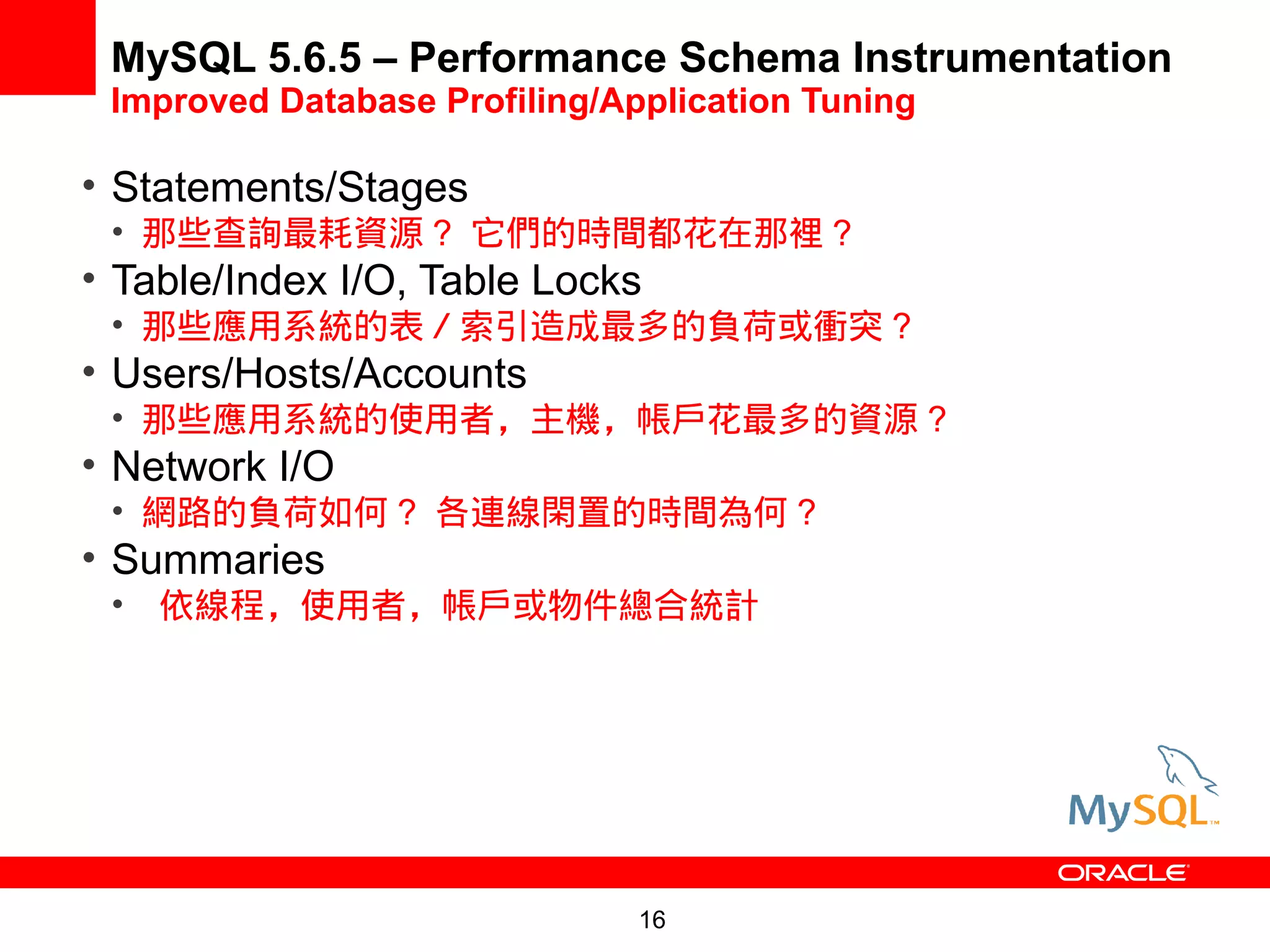 MySQL 5.6.5 – Performance Schema Instrumentation
 Improved Database Profiling/Application Tuning

• Statements/Stages
 • 那些查詢最耗資源 ? 它們的時間都花在那裡 ?
• Table/Index I/O, Table Locks
 • 那些應用系統的表／索引造成最多的負荷或衝突 ?
• Users/Hosts/Accounts
 • 那些應用系統的使用者，主機，帳戶花最多的資源 ?
• Network I/O
 • 網路的負荷如何 ? 各連線閑置的時間為何 ?
• Summaries
 • 依線程，使用者，帳戶或物件總合統計




                               16
 