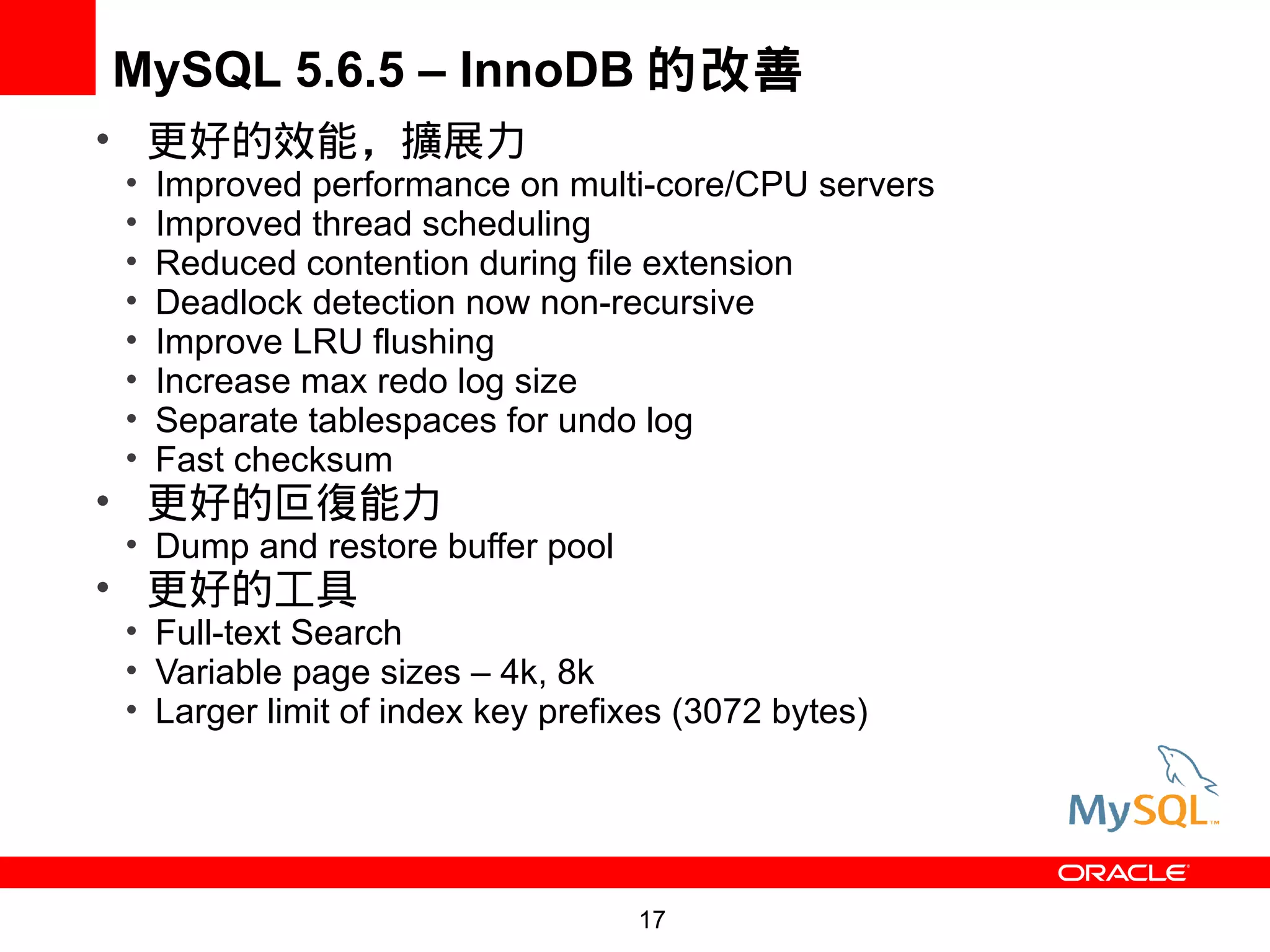 MySQL 5.6.5 – InnoDB 的改善
• 更好的效能，擴展力
•   Improved performance on multi-core/CPU servers
•   Improved thread scheduling
•   Reduced contention during file extension
•   Deadlock detection now non-recursive
•   Improve LRU flushing
•   Increase max redo log size
•   Separate tablespaces for undo log
•   Fast checksum
• 更好的叵復能力
• Dump and restore buffer pool
• 更好的工具
• Full-text Search
• Variable page sizes – 4k, 8k
• Larger limit of index key prefixes (3072 bytes)




                                 17
 