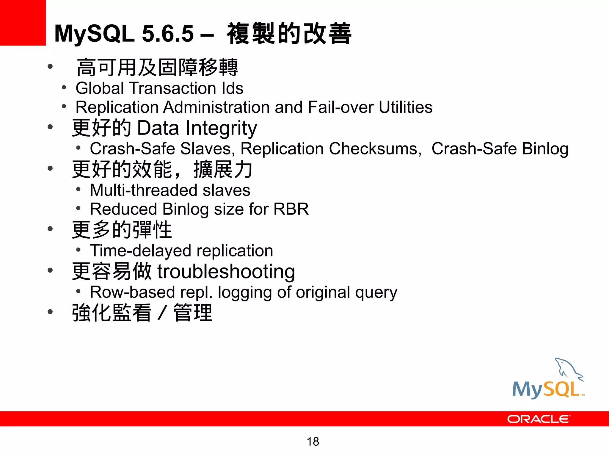 MySQL 5.6.5 – 複製的改善
•     高可用及固障移轉
    • Global Transaction Ids
    • Replication Administration and Fail-over Utilities
• 更好的 Data Integrity
      • Crash-Safe Slaves, Replication Checksums, Crash-Safe Binlog
• 更好的效能，擴展力
      • Multi-threaded slaves
      • Reduced Binlog size for RBR
• 更多的彈性
      • Time-delayed replication
• 更容易做 troubleshooting
      • Row-based repl. logging of original query
• 強化監看／管理




                                      18
 