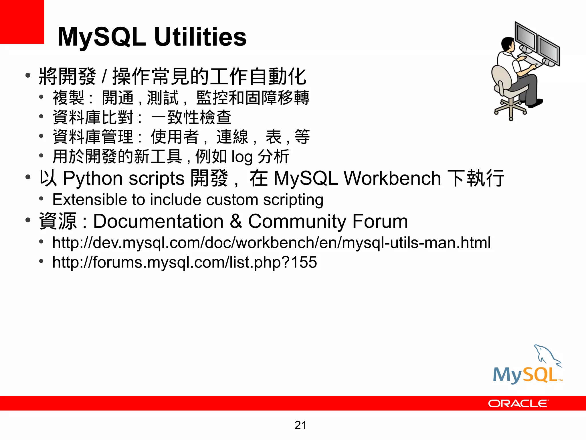 MySQL Utilities
• 將開發 / 操作常見的工作自動化
 •   複製 : 開通 , 測試 , 監控和固障移轉
 •   資料庫比對 : 一致性檢查
 •   資料庫管理 : 使用者 , 連線 , 表 , 等
 •   用於開發的新工具 , 例如 log 分析
• 以 Python scripts 開發 , 在 MySQL Workbench 下執行
 • Extensible to include custom scripting
• 資源 : Documentation & Community Forum
 • http://dev.mysql.com/doc/workbench/en/mysql-utils-man.html
 • http://forums.mysql.com/list.php?155




                                    21
 