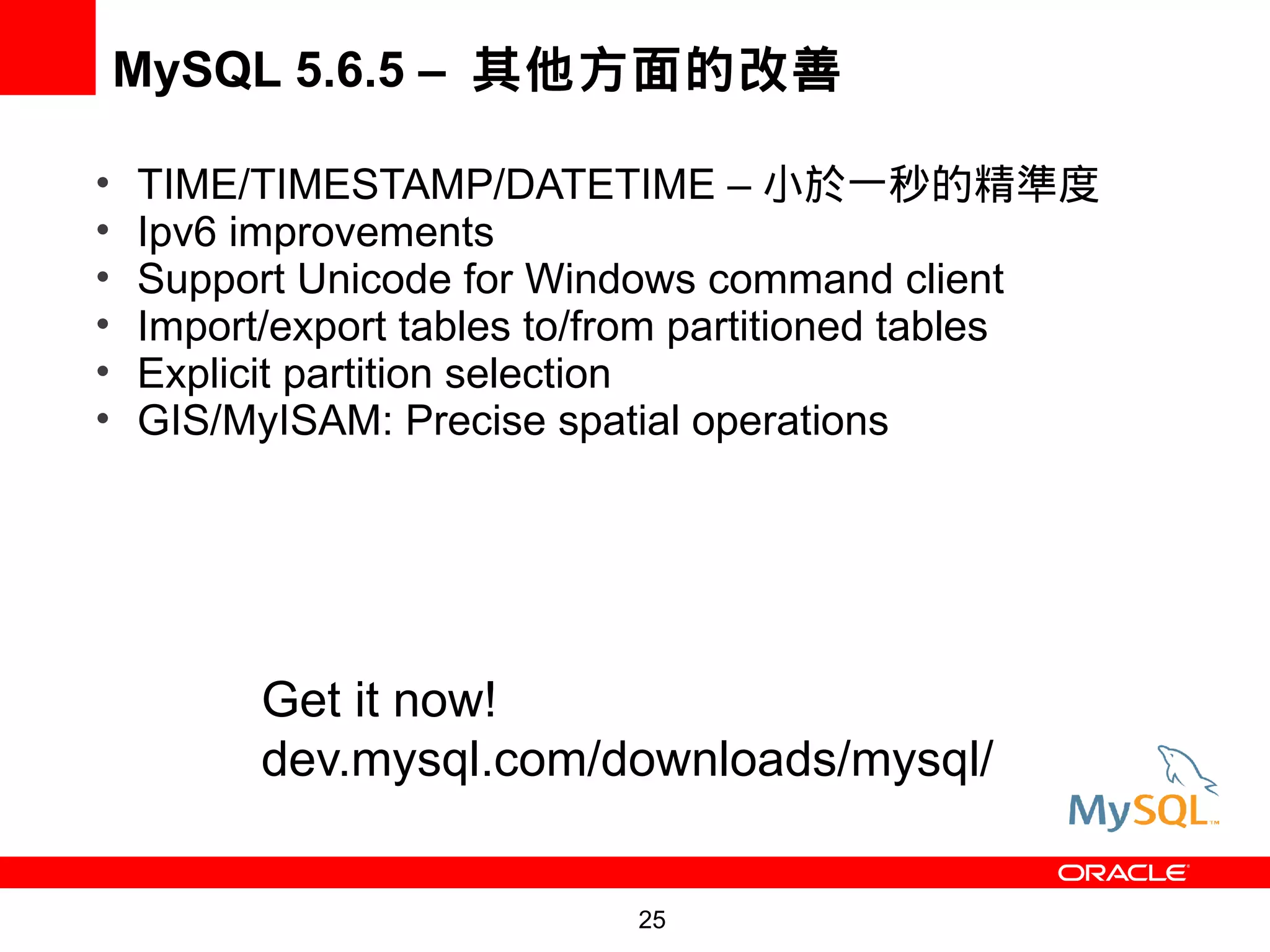 MySQL 5.6.5 – 其他方面的改善

•   TIME/TIMESTAMP/DATETIME – 小於一秒的精準度
•   Ipv6 improvements
•   Support Unicode for Windows command client
•   Import/export tables to/from partitioned tables
•   Explicit partition selection
•   GIS/MyISAM: Precise spatial operations




          Get it now!
          dev.mysql.com/downloads/mysql/


                            25
 