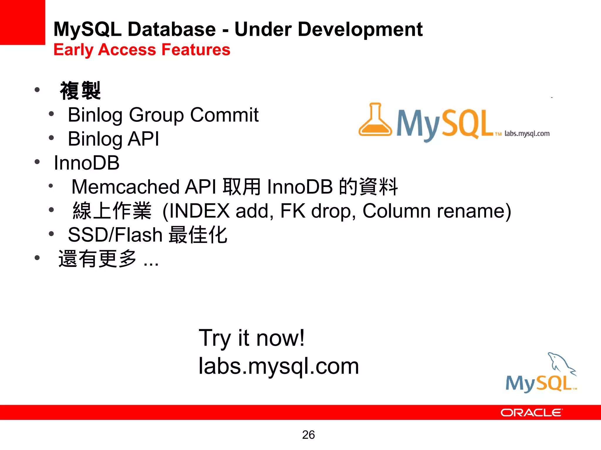 MySQL Database - Under Development
 Early Access Features

• 複製
  • Binlog Group Commit
  • Binlog API
• InnoDB
  • Memcached API 取用 InnoDB 的資料
  • 線上作業 (INDEX add, FK drop, Column rename)
  • SSD/Flash 最佳化
• 還有更多 ...



                  Try it now!
                  labs.mysql.com
                 labs.mysql.com/

                          26
 