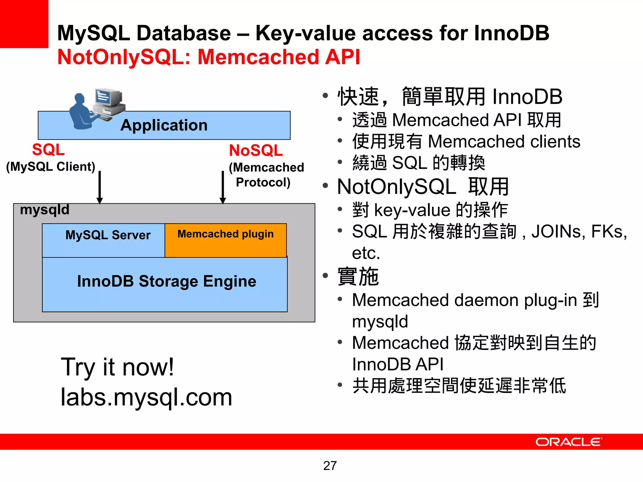 MySQL Database – Key-value access for InnoDB
       NotOnlySQL: Memcached API
                                              • 快速，簡單取用 InnoDB
                 Application                   • 透過 Memcached API 取用
    SQL
                                               • 使用現有 Memcached clients
                                 NoSQL
(MySQL Client)                   (Memcached    • 繞過 SQL 的轉換
                                  Protocol)   • NotOnlySQL 取用
  mysqld                                       • 對 key-value 的操作
          MySQL Server   Memcached plugin      • SQL 用於複雜的查詢 , JOINs, FKs,
                                                 etc.
           InnoDB Storage Engine              • 實施
                                               • Memcached daemon plug-in 到
                                                 mysqld
                                               • Memcached 協定對映到自生的
        Try it now!                              InnoDB API
                                               • 共用處理空間使延遲非常低
        labs.mysql.com

                                              27
 