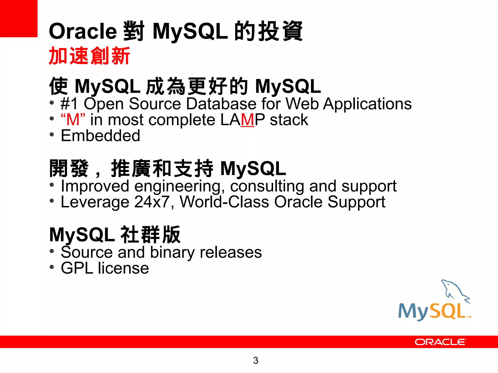 Oracle 對 MySQL 的投資
加速創新
使 MySQL 成為更好的 MySQL
• #1 Open Source Database for Web Applications
• “M” in most complete LAMP stack
• Embedded

開發 , 推廣和支持 MySQL
• Improved engineering, consulting and support
• Leverage 24x7, World-Class Oracle Support

MySQL 社群版
• Source and binary releases
• GPL license




                           3
 