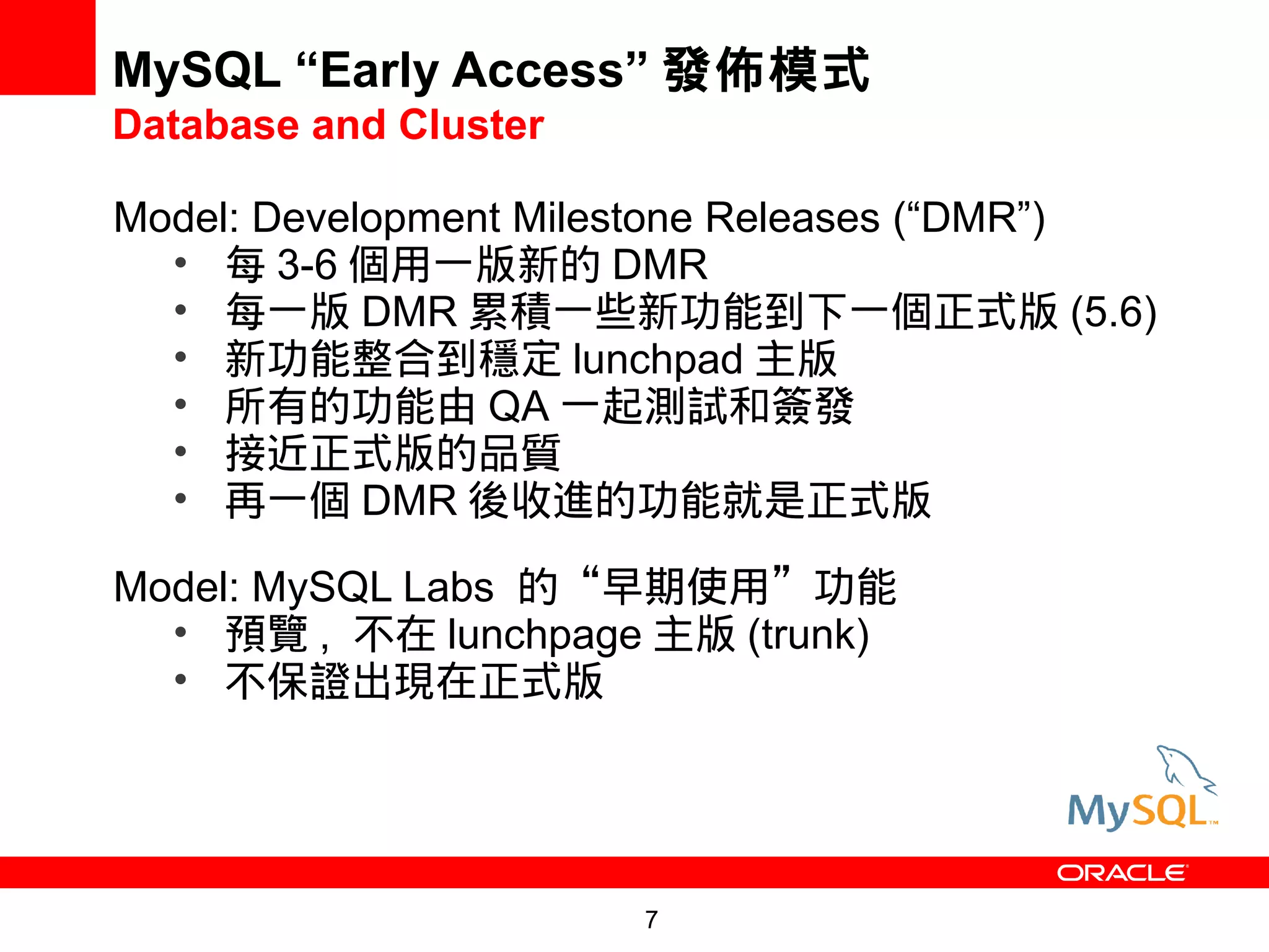 MySQL “Early Access” 發佈模式
Database and Cluster

Model: Development Milestone Releases (“DMR”)
  • 每 3-6 個用一版新的 DMR
  • 每一版 DMR 累積一些新功能到下一個正式版 (5.6)
  • 新功能整合到穩定 lunchpad 主版
  • 所有的功能由 QA 一起測試和簽發
  • 接近正式版的品質
  • 再一個 DMR 後收進的功能就是正式版

Model: MySQL Labs 的“早期使用”功能
  • 預覽 , 不在 lunchpage 主版 (trunk)
  • 不保證出現在正式版




                       7
 