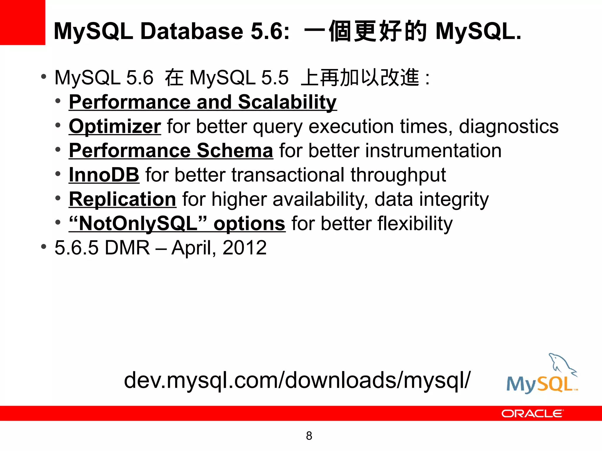 MySQL Database 5.6: 一個更好的 MySQL.
• MySQL 5.6 在 MySQL 5.5 上再加以改進 :
  • Performance and Scalability
  • Optimizer for better query execution times, diagnostics
  • Performance Schema for better instrumentation
  • InnoDB for better transactional throughput
  • Replication for higher availability, data integrity
  • “NotOnlySQL” options for better flexibility
• 5.6.5 DMR – April, 2012




         dev.mysql.com/downloads/mysql/

                              8
 