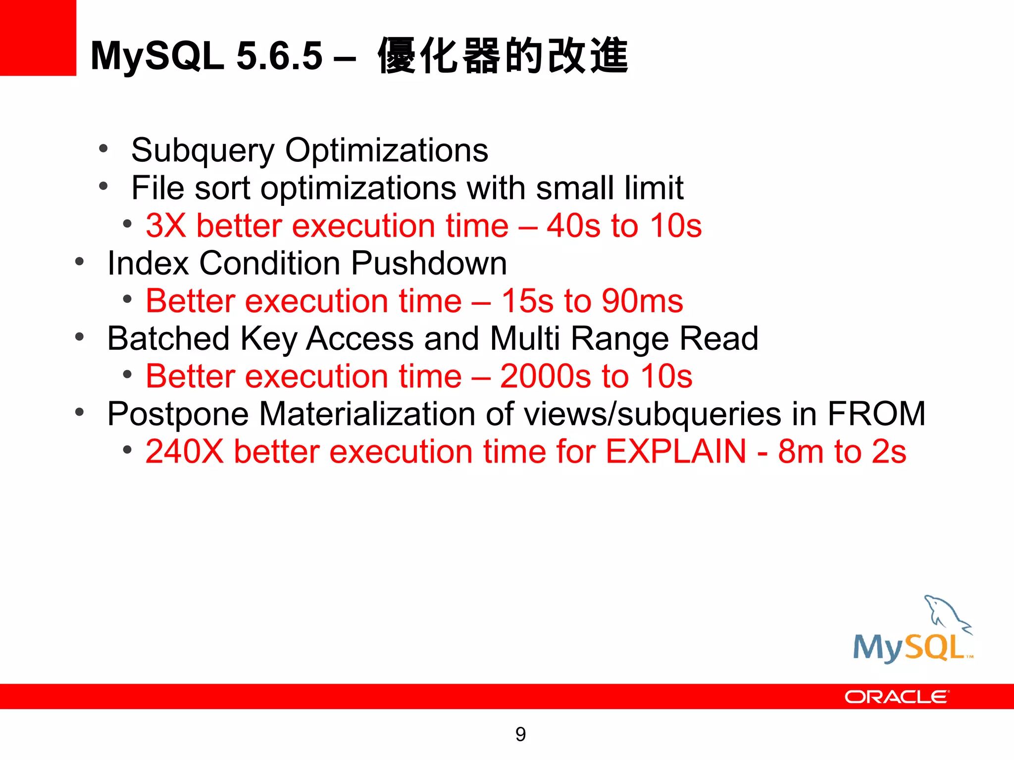 MySQL 5.6.5 – 優化器的改進

  • Subquery Optimizations
  • File sort optimizations with small limit
    • 3X better execution time – 40s to 10s
• Index Condition Pushdown
    • Better execution time – 15s to 90ms
• Batched Key Access and Multi Range Read
    • Better execution time – 2000s to 10s
• Postpone Materialization of views/subqueries in FROM
    • 240X better execution time for EXPLAIN - 8m to 2s




                            9
 